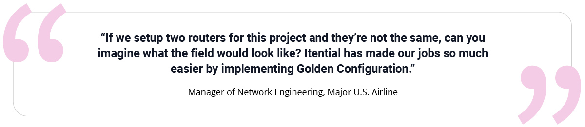 “If we set up two routers for this project and they’re not the same, can you imagine what the field would look like? Itential has made our jobs so much easier by implementing Golden Configuration.” Manager of Network Engineering, Major U.S. Airline